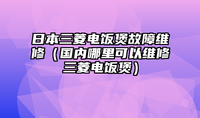 日本三菱电饭煲故障维修（国内哪里可以维修三菱电饭煲）