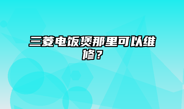 三菱电饭煲那里可以维修？